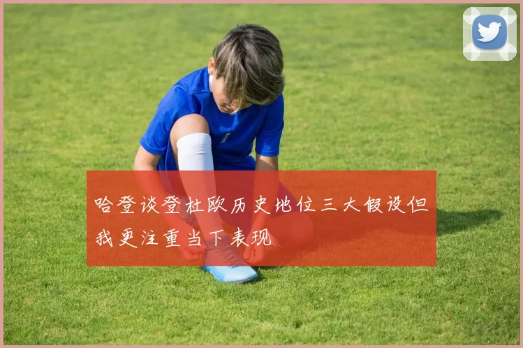 哈登谈登杜欧历史地位三大假设但我更注重当下表现
