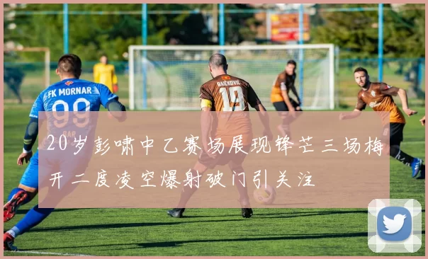 20岁彭啸中乙赛场展现锋芒三场梅开二度凌空爆射破门引关注