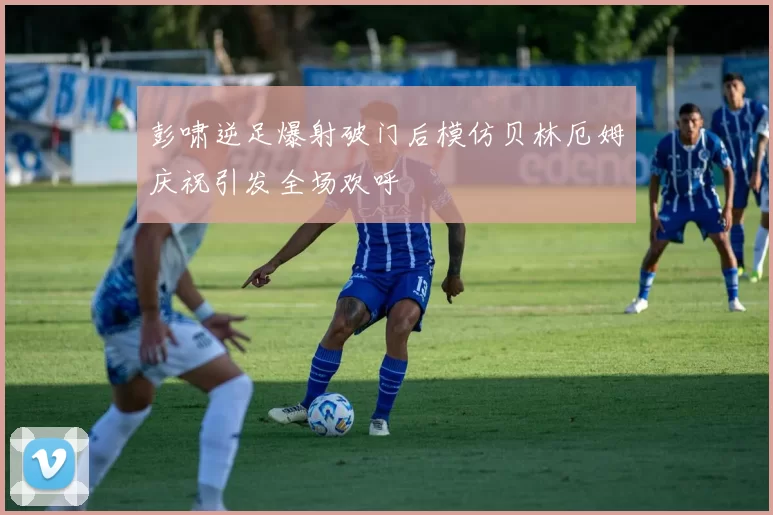 彭啸逆足爆射破门后模仿贝林厄姆庆祝引发全场欢呼