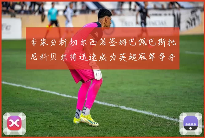 专家分析切尔西若签姆巴佩巴斯托尼科贝尔将迅速成为英超冠军争夺者