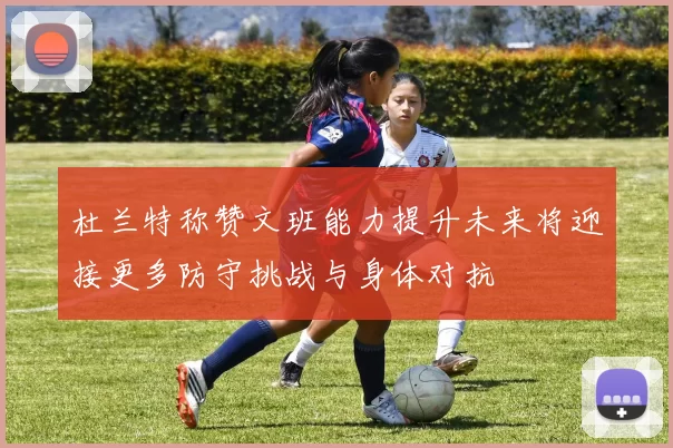 杜兰特称赞文班能力提升未来将迎接更多防守挑战与身体对抗